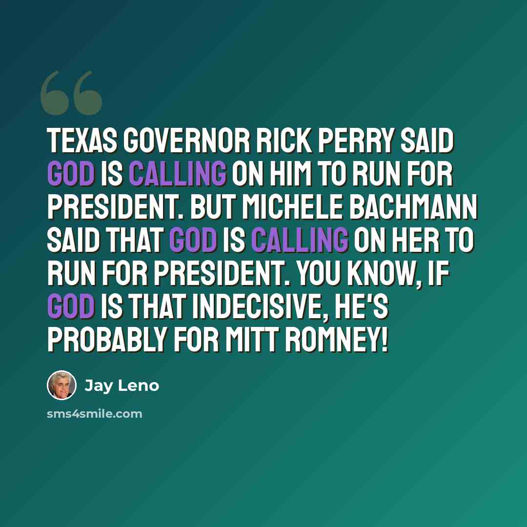 “Texas governor Rick Perry said God is calling on him to run for President. But Michele Bachmann said that god is calling on her to run for President. You know, if God is that indecisive, he's probably for Mitt Romney!” quote by Jay Leno