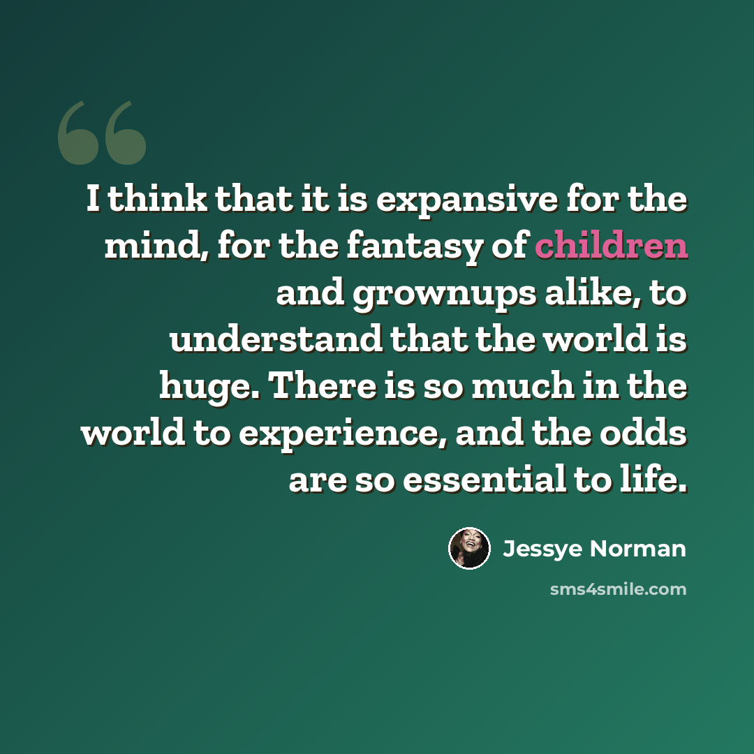 “I think that it is expansive for the mind, for the fantasy of children and grownups alike, to understand that the world is huge. There is so much in the world to experience, and the odds are so essential to life.” quote by Jessye Norman
