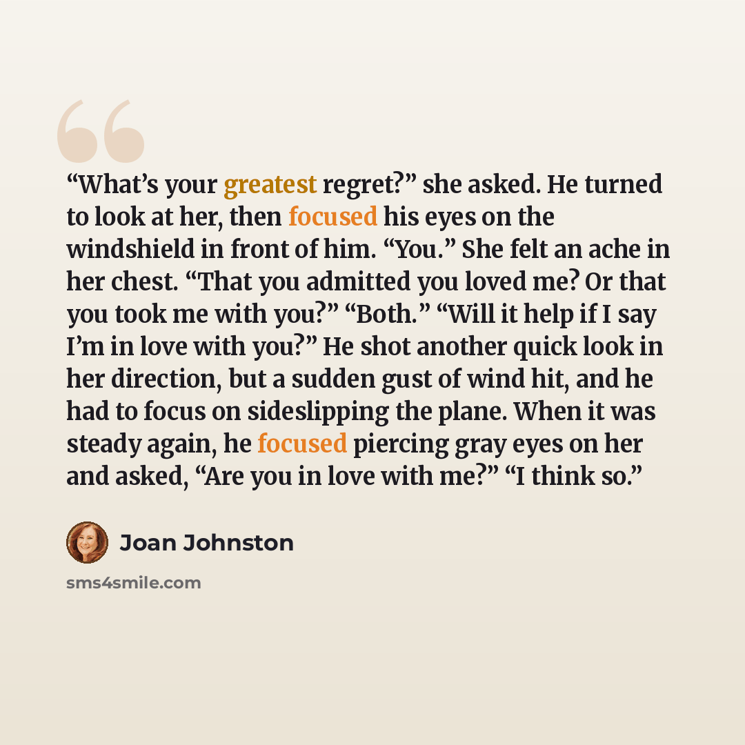 “What’s your greatest regret?” she asked. He turned to look at her, then focused his eyes on the windshield in front of him. “You.” She felt an ache in her chest. “That you admitted you loved me? Or that you took me with you?” “Both.” “Will it help if I say I’m in love with you?” He shot another…” quote by Joan Johnston