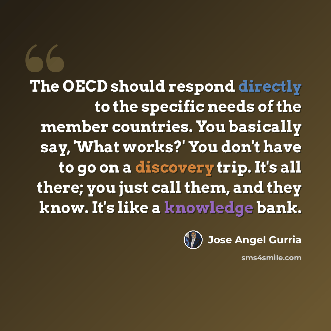 “The OECD should respond directly to the specific needs of the member countries. You basically say, 'What works?' You don't have to go on a discovery trip. It's all there; you just call them, and they know. It's like a knowledge bank.” quote by Jose Angel Gurria