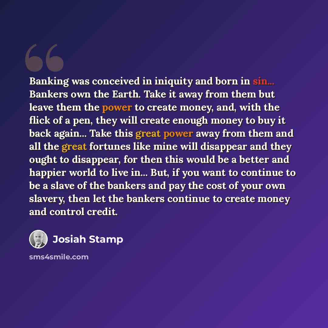 “Banking was conceived in iniquity and born in sin... Bankers own the Earth. Take it away from them but leave them the power to create money, and, with the flick of a pen, they will create enough money to buy it back again... Take this great power away from them and all the great fortunes like mine…” quote by Josiah Stamp