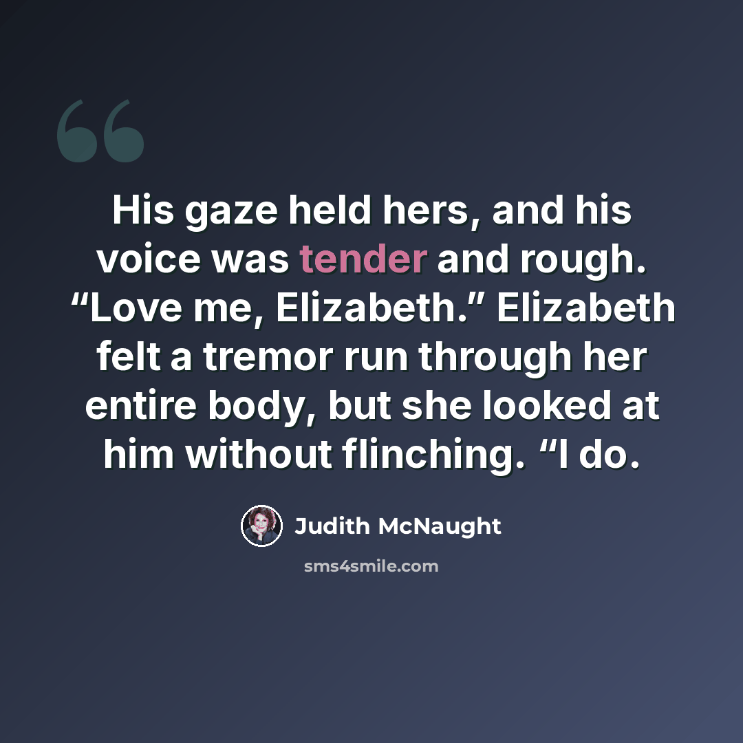 “His gaze held hers, and his voice was tender and rough. “Love me, Elizabeth.” Elizabeth felt a tremor run through her entire body, but she looked at him without flinching. “I do.” quote by Judith McNaught