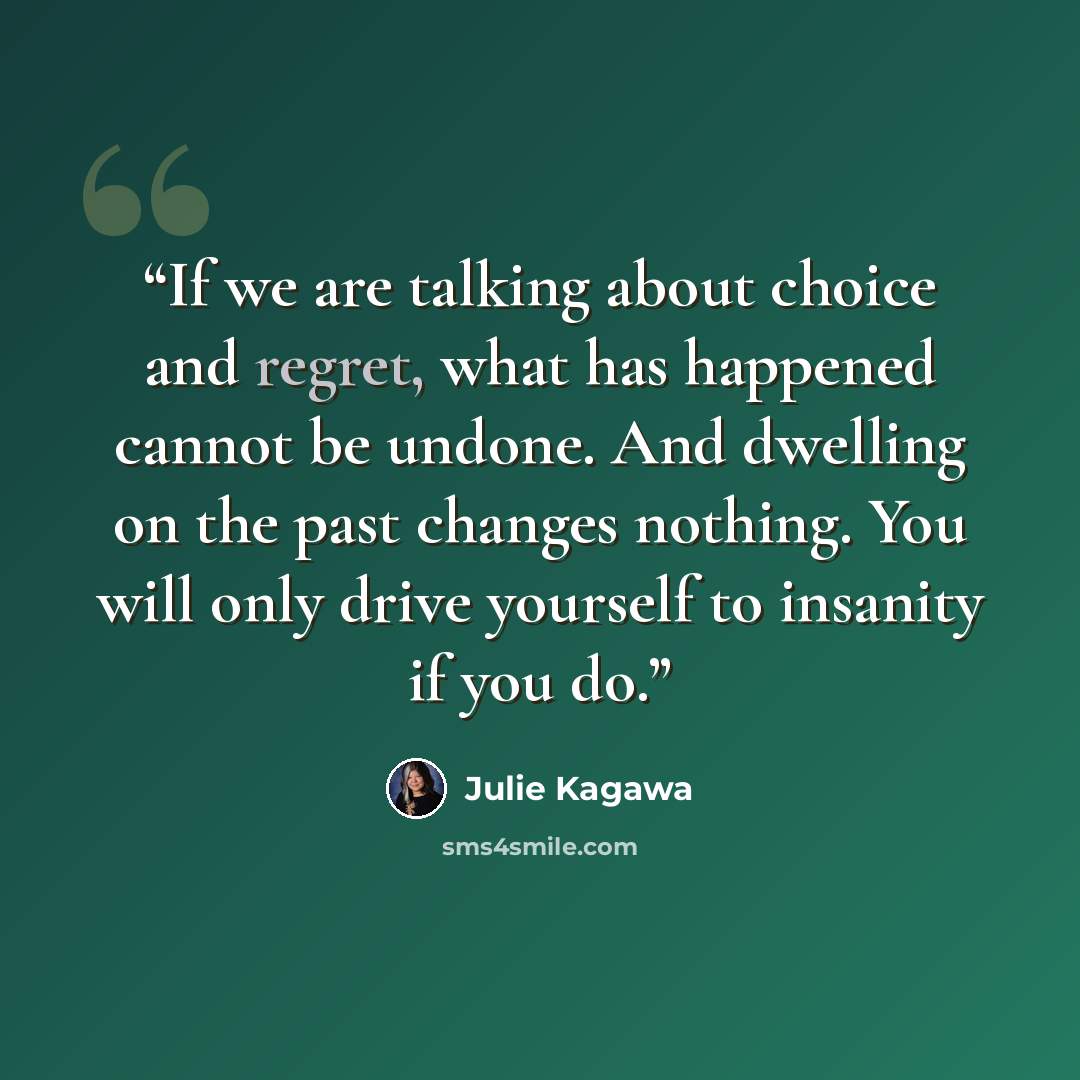 “If we are talking about choice and regret, what has happened cannot be undone. And dwelling on the past changes nothing. You will only drive yourself to insanity if you do.” quote by Julie Kagawa