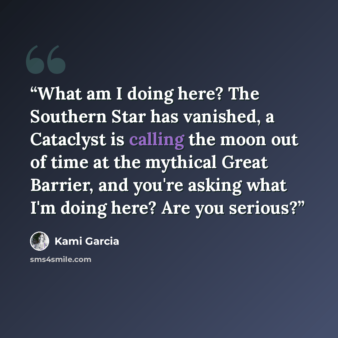 “What am I doing here? The Southern Star has vanished, a Cataclyst is calling the moon out of time at the mythical Great Barrier, and you're asking what I'm doing here? Are you serious?” quote by Kami Garcia