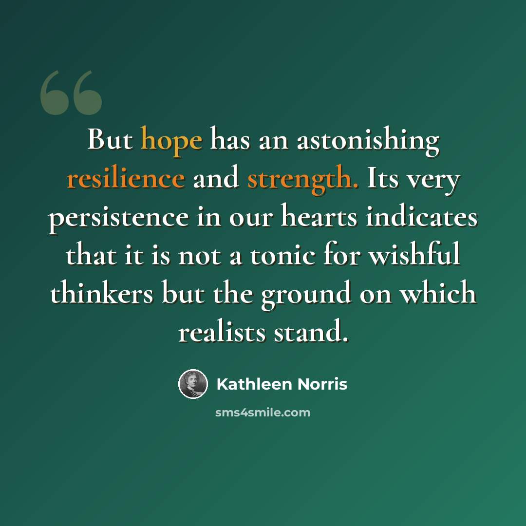 “But hope has an astonishing resilience and strength. Its very persistence in our hearts indicates that it is not a tonic for wishful thinkers but the ground on which realists stand.” quote by Kathleen Norris