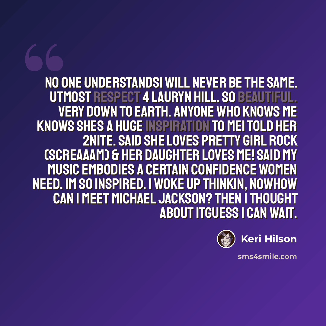 “No one understandsI will never be the same. Utmost respect 4 Lauryn Hill. So beautiful. Very down to earth. Anyone who knows me knows shes a huge inspiration to meI told her 2nite. Said she loves Pretty Girl Rock (SCREAAAM) & her daughter loves me! Said my music embodies a certain confidence women…” quote by Keri Hilson