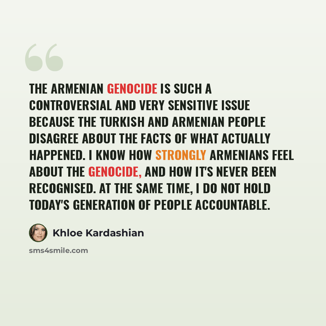 “The Armenian Genocide is such a controversial and very sensitive issue because the Turkish and Armenian people disagree about the facts of what actually happened. I know how strongly Armenians feel about the Genocide, and how it's never been recognised. At the same time, I do not hold today's…” quote by Khloe Kardashian