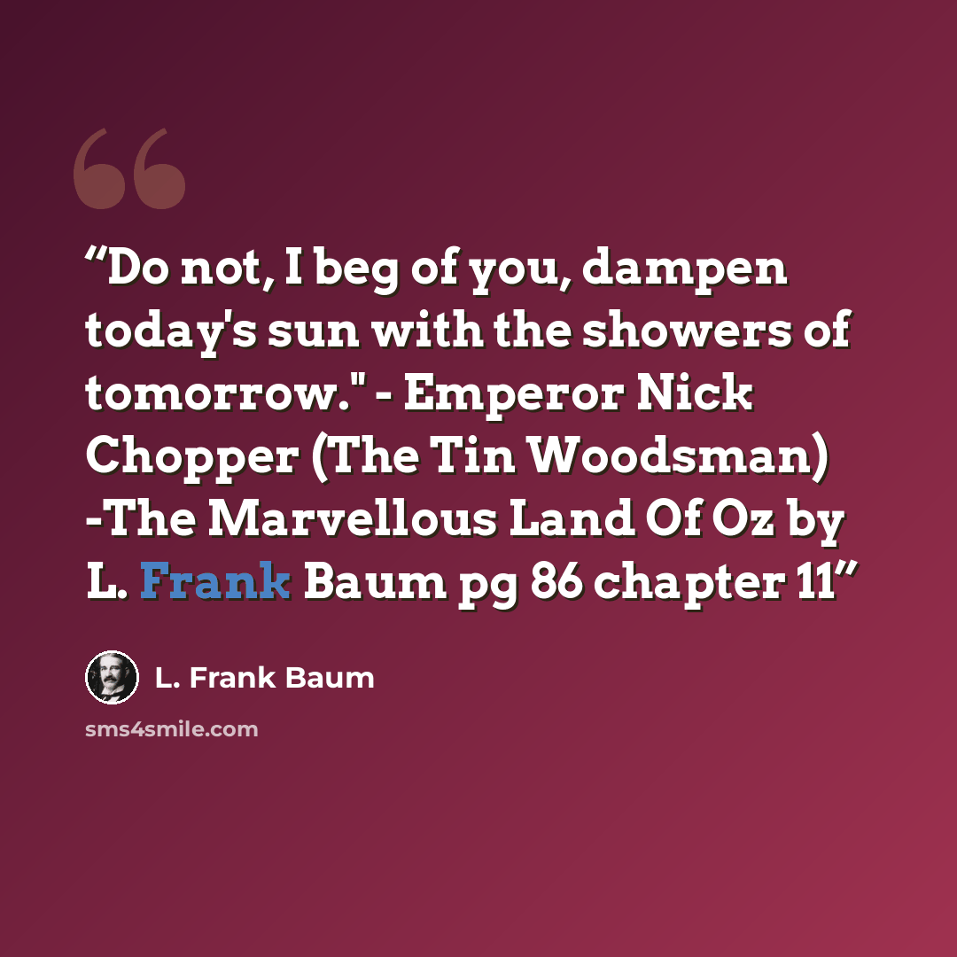“Do not, I beg of you, dampen today's sun with the showers of tomorrow." - Emperor Nick Chopper (The Tin Woodsman) -The Marvellous Land Of Oz by L. Frank Baum pg 86 chapter 11” quote by L. Frank Baum