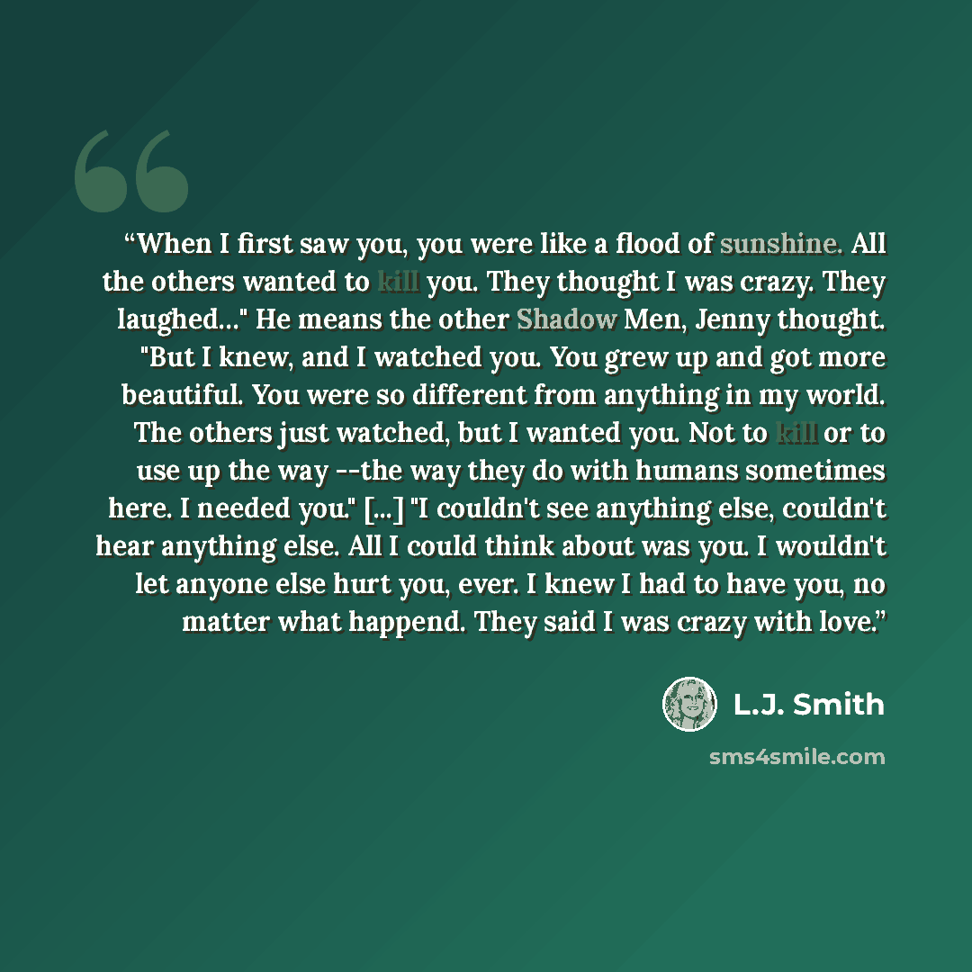 “When I first saw you, you were like a flood of sunshine. All the others wanted to kill you. They thought I was crazy. They laughed…" He means the other Shadow Men, Jenny thought. "But I knew, and I watched you. You grew up and got more beautiful. You were so different from anything in my world…” quote by L.J. Smith
