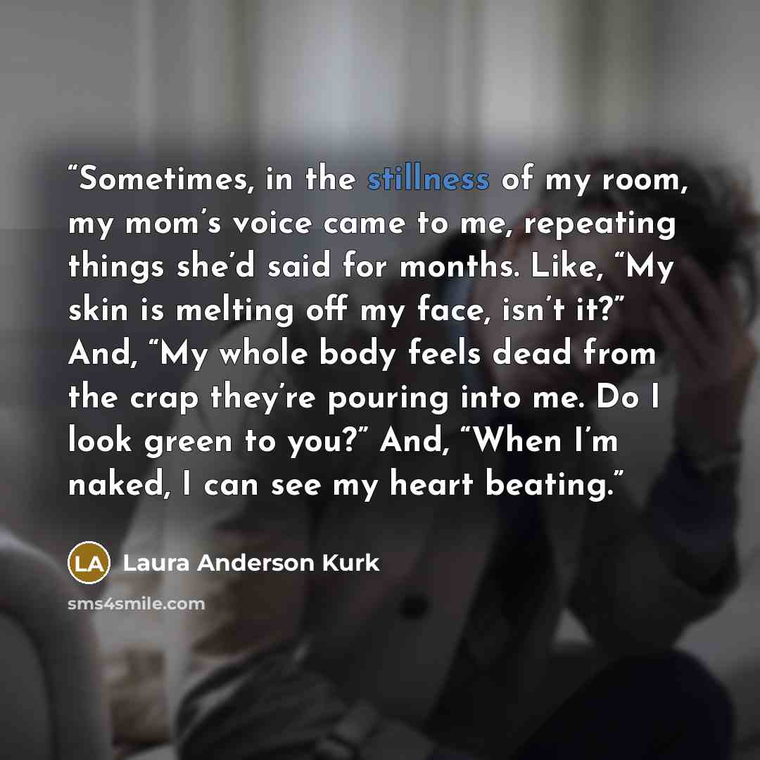 “Sometimes, in the stillness of my room, my mom’s voice came to me, repeating things she’d said for months. Like, “My skin is melting off my face, isn’t it?” And, “My whole body feels dead from the crap they’re pouring into me. Do I look green to you?” And, “When I’m naked, I can see my heart…” quote by Laura Anderson Kurk
