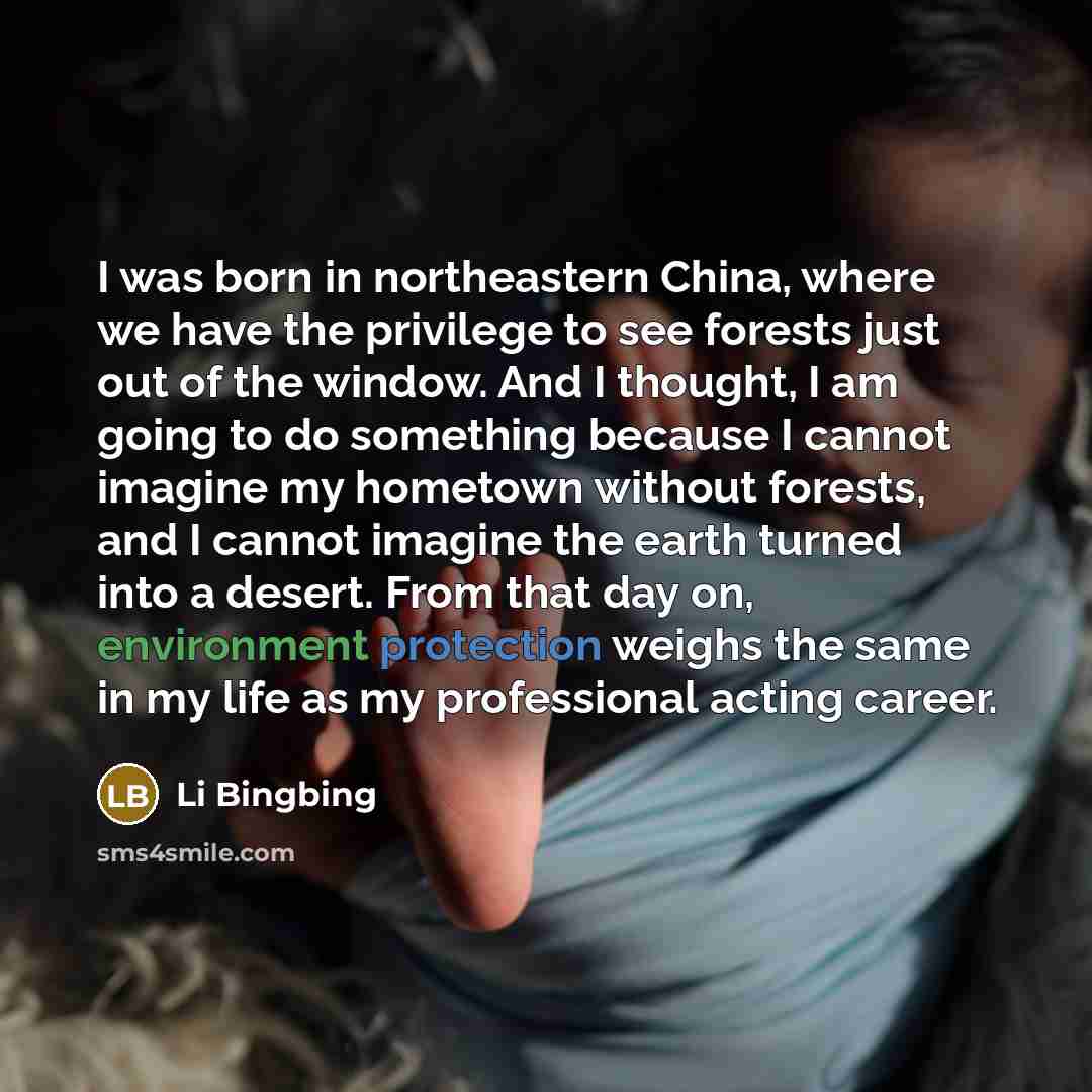 “I was born in northeastern China, where we have the privilege to see forests just out of the window. And I thought, I am going to do something because I cannot imagine my hometown without forests, and I cannot imagine the earth turned into a desert. From that day on, environment protection weighs…” quote by Li Bingbing