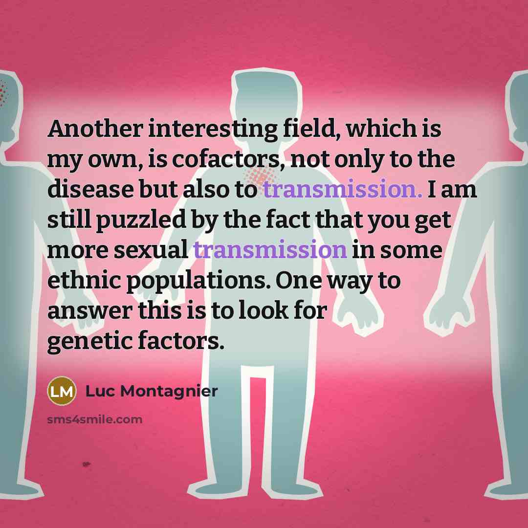 “Another interesting field, which is my own, is cofactors, not only to the disease but also to transmission. I am still puzzled by the fact that you get more sexual transmission in some ethnic populations. One way to answer this is to look for genetic factors.” quote by Luc Montagnier