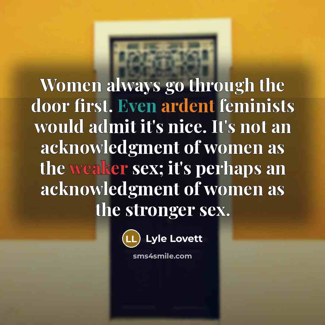 “Women always go through the door first. Even ardent feminists would admit it's nice. It's not an acknowledgment of women as the weaker sex; it's perhaps an acknowledgment of women as the stronger sex.” quote by Lyle Lovett