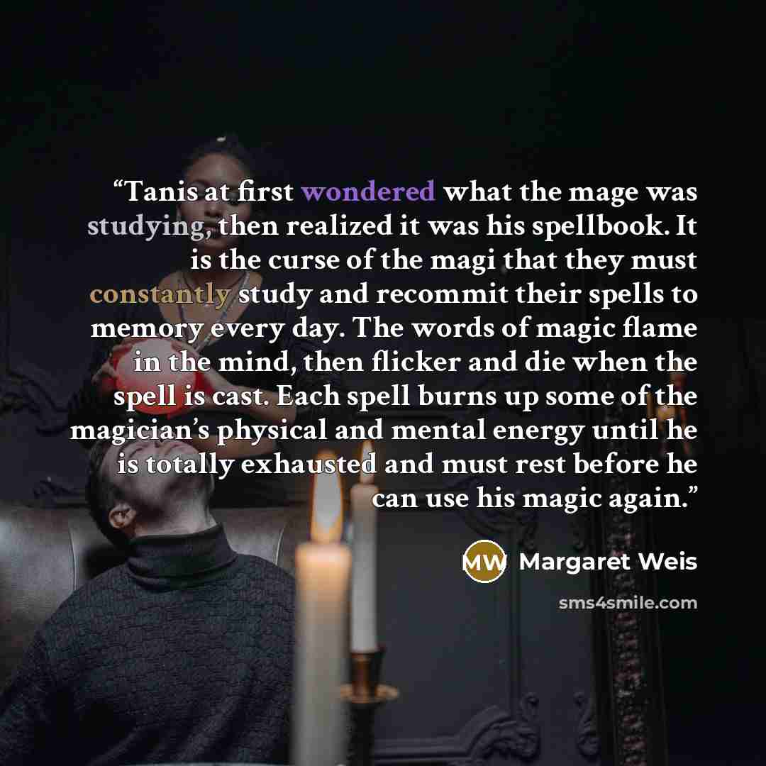 “Tanis at first wondered what the mage was studying, then realized it was his spellbook. It is the curse of the magi that they must constantly study and recommit their spells to memory every day. The words of magic flame in the mind, then flicker and die when the spell is cast. Each spell burns up…” quote by Margaret Weis