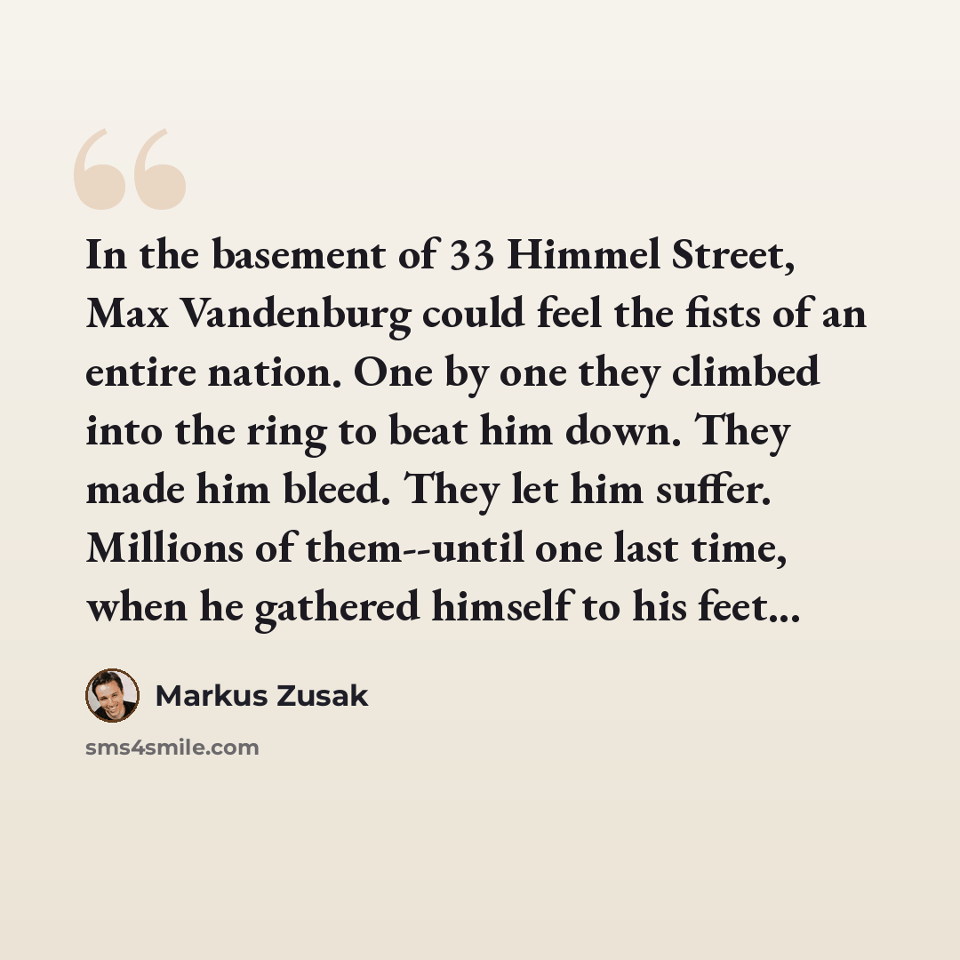 “In the basement of 33 Himmel Street, Max Vandenburg could feel the fists of an entire nation. One by one they climbed into the ring to beat him down. They made him bleed. They let him suffer. Millions of them--until one last time, when he gathered himself to his feet...” quote by Markus Zusak