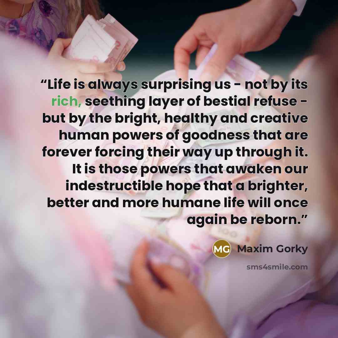 “Life is always surprising us - not by its rich, seething layer of bestial refuse - but by the bright, healthy and creative human powers of goodness that are forever forcing their way up through it. It is those powers that awaken our indestructible hope that a brighter, better and more humane life…” quote by Maxim Gorky