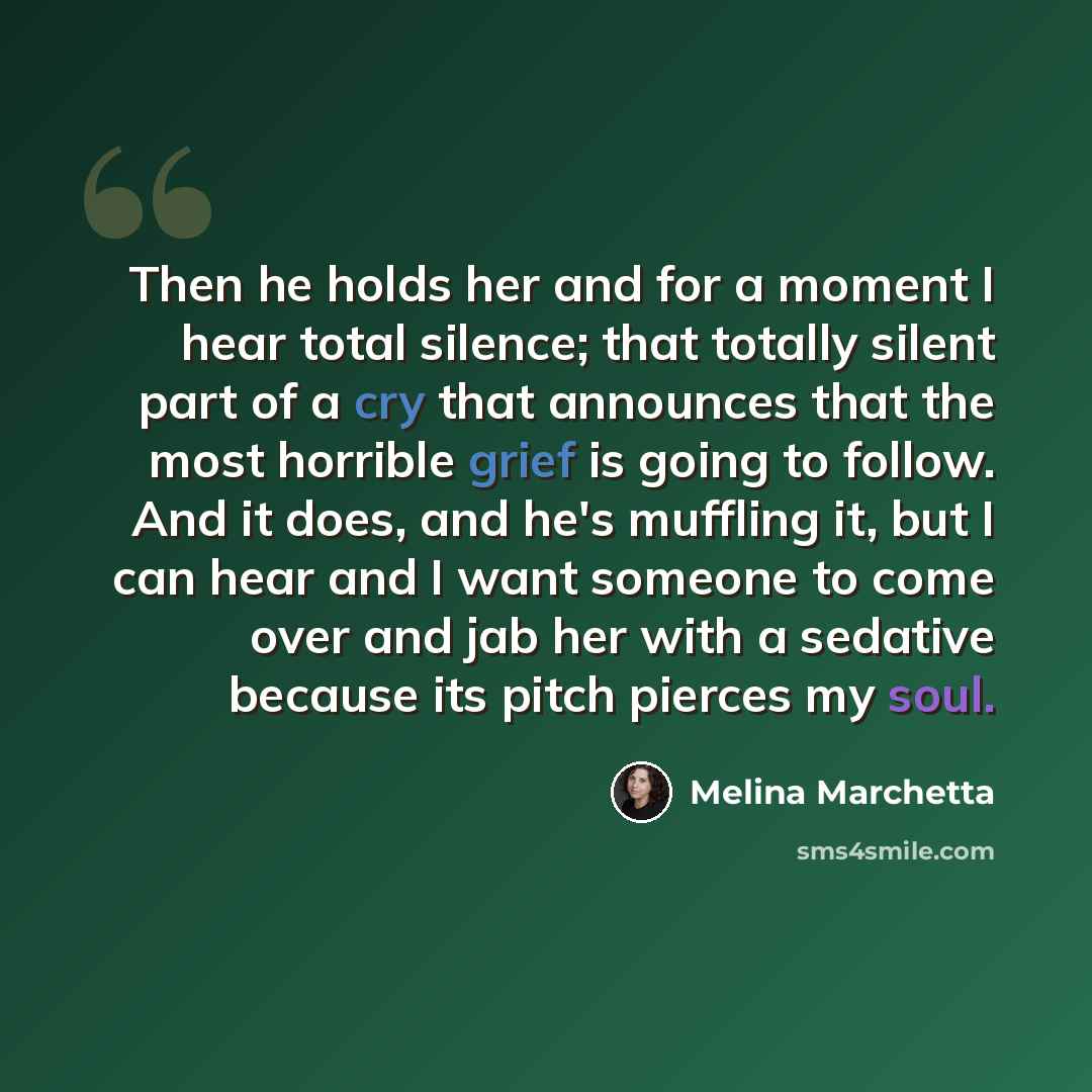“Then he holds her and for a moment I hear total silence; that totally silent part of a cry that announces that the most horrible grief is going to follow. And it does, and he's muffling it, but I can hear and I want someone to come over and jab her with a sedative because its pitch pierces my soul.” quote by Melina Marchetta