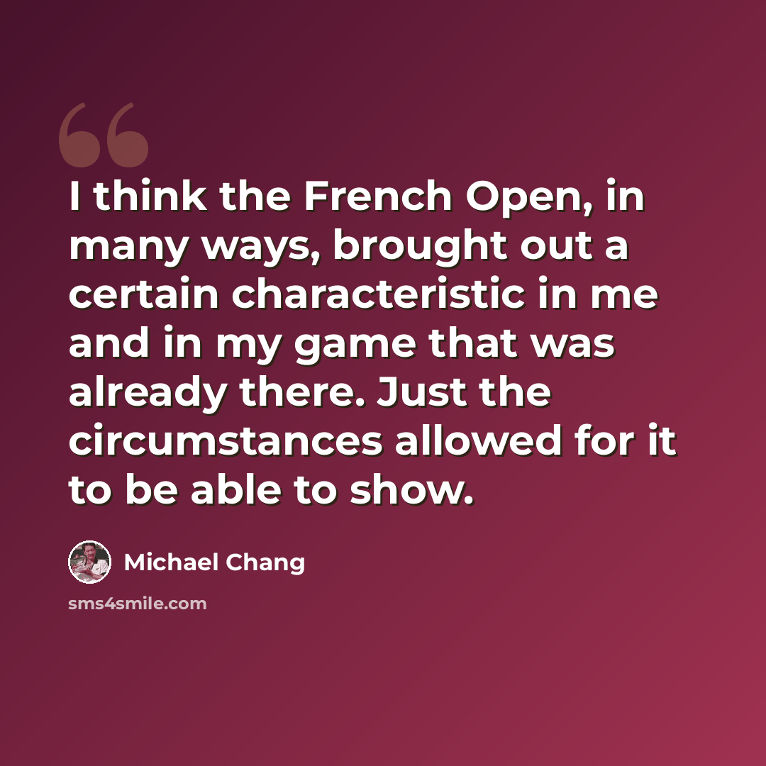 “I think the French Open, in many ways, brought out a certain characteristic in me and in my game that was already there. Just the circumstances allowed for it to be able to show.” quote by Michael Chang