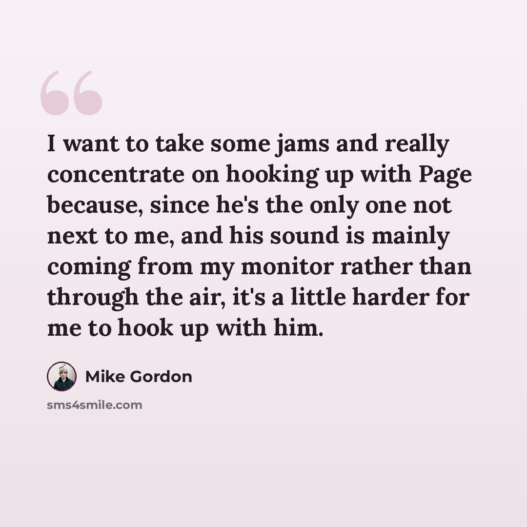 “I want to take some jams and really concentrate on hooking up with Page because, since he's the only one not next to me, and his sound is mainly coming from my monitor rather than through the air, it's a little harder for me to hook up with him.” quote by Mike Gordon