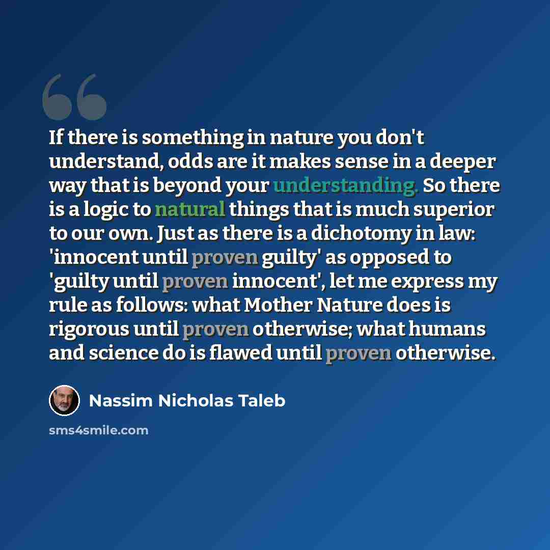 “If there is something in nature you don't understand, odds are it makes sense in a deeper way that is beyond your understanding. So there is a logic to natural things that is much superior to our own. Just as there is a dichotomy in law: 'innocent until proven guilty' as opposed to 'guilty until…” quote by Nassim Nicholas Taleb