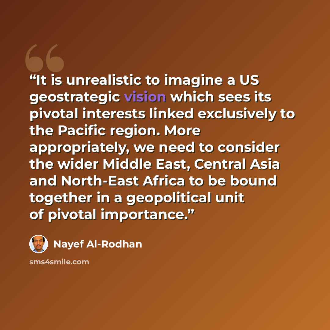 “It is unrealistic to imagine a US geostrategic vision which sees its pivotal interests linked exclusively to the Pacific region. More appropriately, we need to consider the wider Middle East, Central Asia and North-East Africa to be bound together in a geopolitical unit of pivotal importance.” quote by Nayef Al-Rodhan