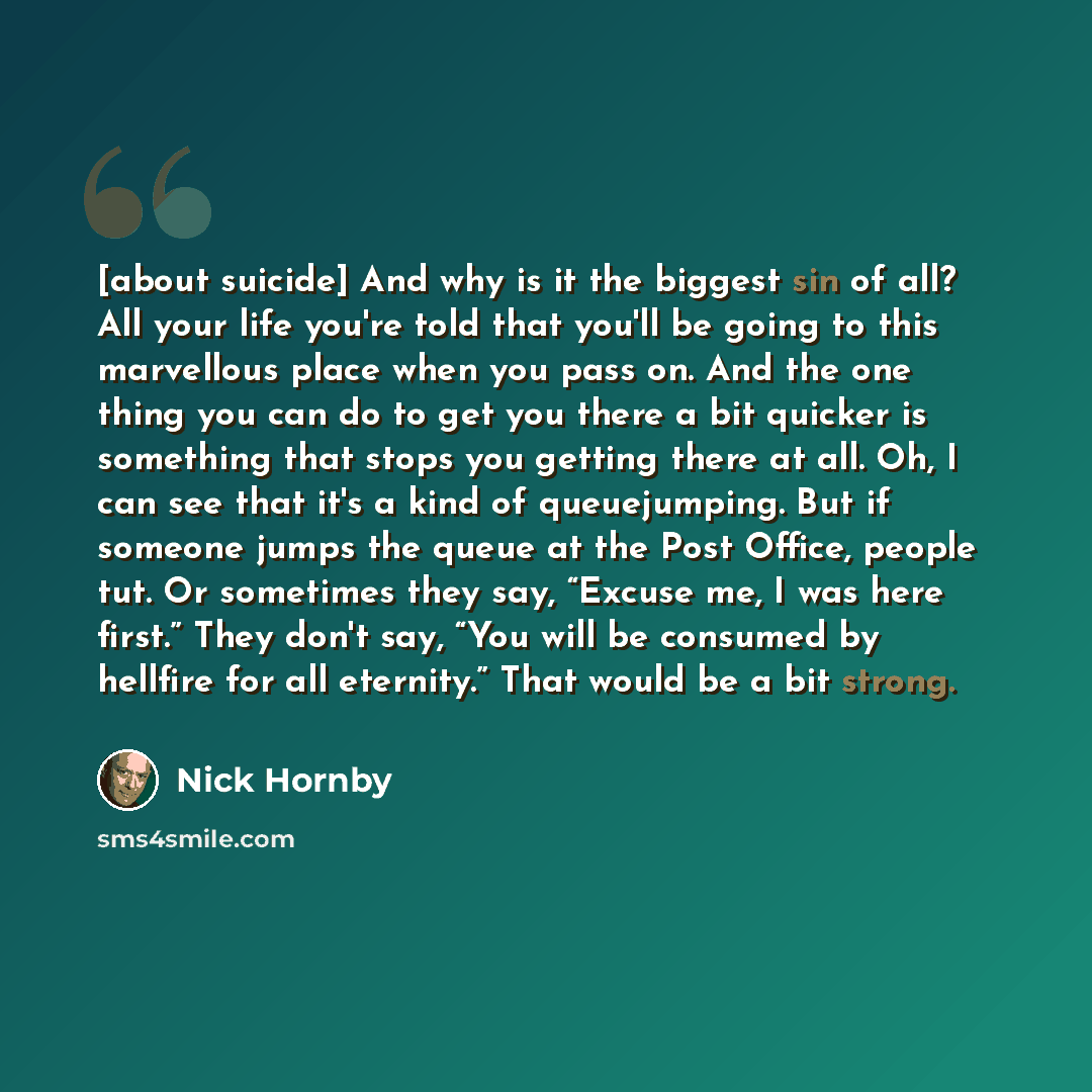 “[about suicide] And why is it the biggest sin of all? All your life you're told that you'll be going to this marvellous place when you pass on. And the one thing you can do to get you there a bit quicker is something that stops you getting there at all. Oh, I can see that it's a kind of…” quote by Nick Hornby