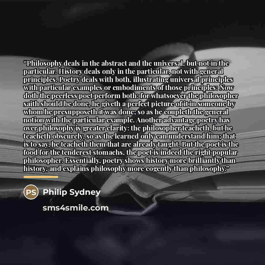 “Philosophy deals in the abstract and the universal, but not in the particular. History deals only in the particular, not with general principles. Poetry deals with both, illustrating universal principles with particular examples or embodiments of those principles: Now doth the peerless poet…” quote by Anonymous