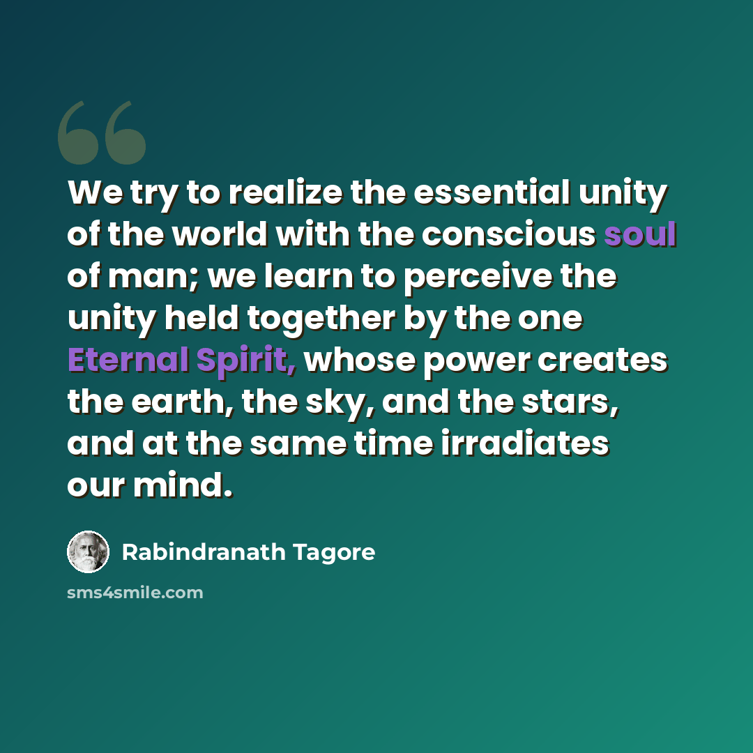 “We try to realize the essential unity of the world with the conscious soul of man; we learn to perceive the unity held together by the one Eternal Spirit, whose power creates the earth, the sky, and the stars, and at the same time irradiates our mind.” quote by Rabindranath Tagore
