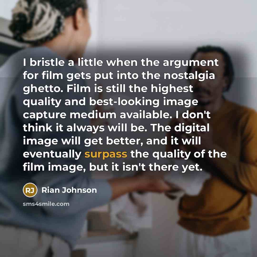 “I bristle a little when the argument for film gets put into the nostalgia ghetto. Film is still the highest quality and best-looking image capture medium available. I don't think it always will be. The digital image will get better, and it will eventually surpass the quality of the film image, but…” quote by Rian Johnson
