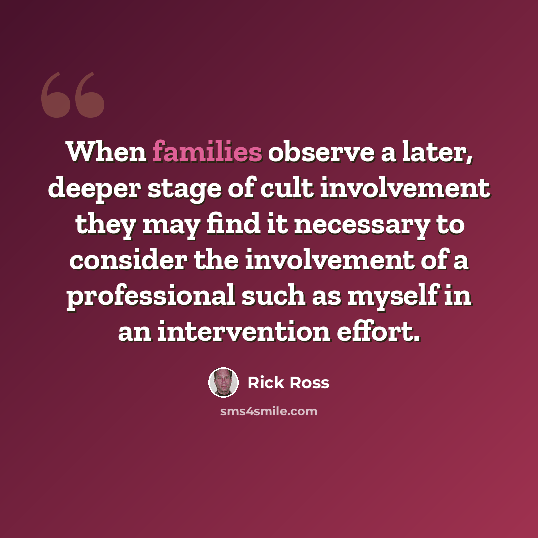 “When families observe a later, deeper stage of cult involvement they may find it necessary to consider the involvement of a professional such as myself in an intervention effort.” quote by Rick Ross