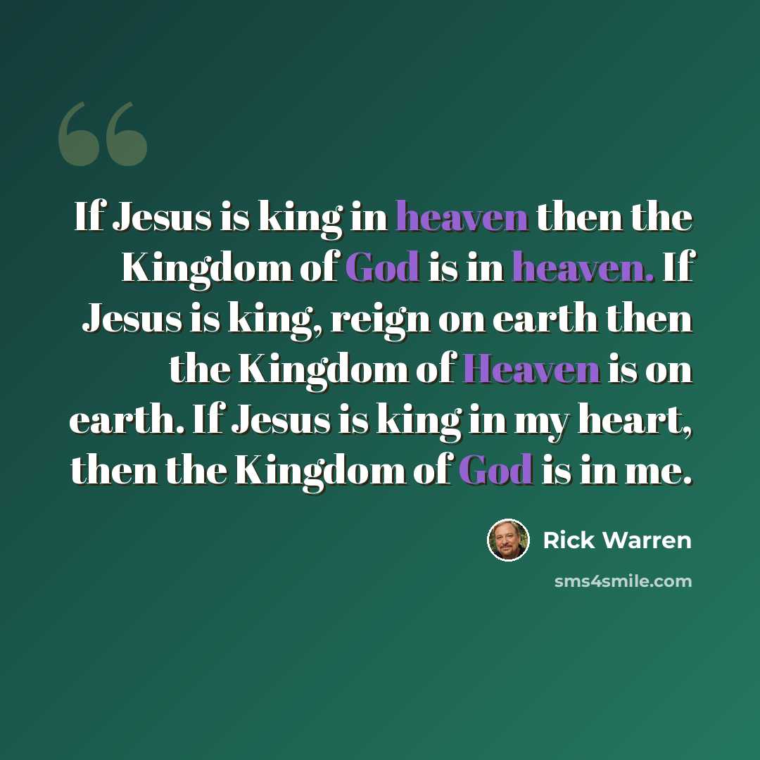 “If Jesus is king in heaven then the Kingdom of God is in heaven. If Jesus is king, reign on earth then the Kingdom of Heaven is on earth. If Jesus is king in my heart, then the Kingdom of God is in me.” quote by Rick Warren