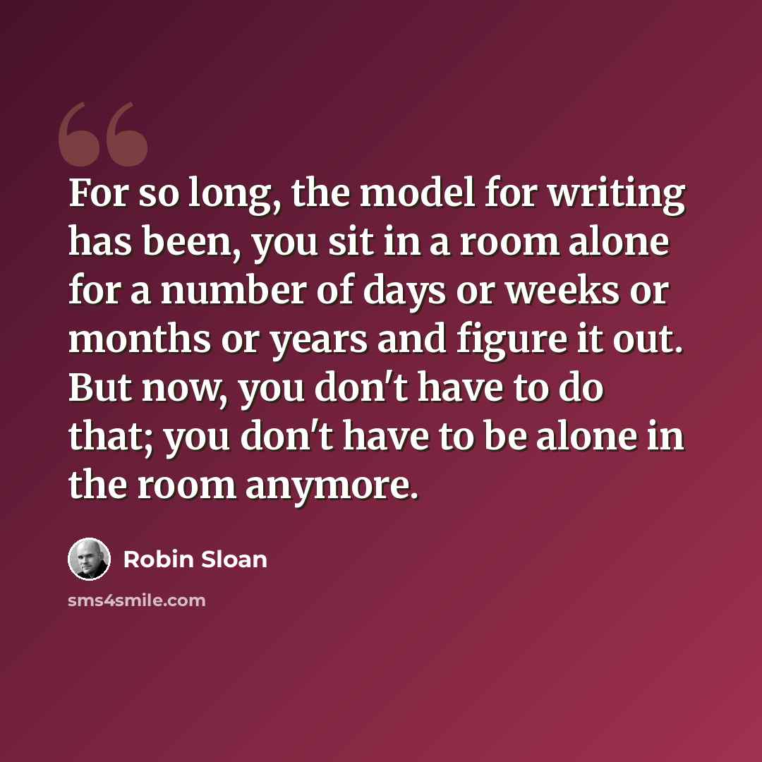 “For so long, the model for writing has been, you sit in a room alone for a number of days or weeks or months or years and figure it out. But now, you don't have to do that; you don't have to be alone in the room anymore.” quote by Robin Sloan