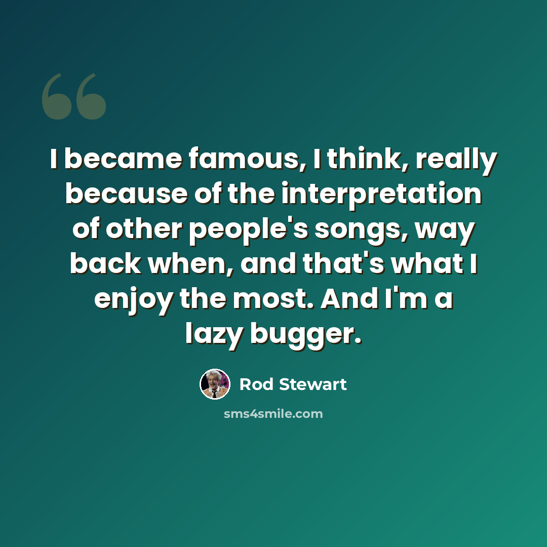 “I became famous, I think, really because of the interpretation of other people's songs, way back when, and that's what I enjoy the most. And I'm a lazy bugger.” quote by Rod Stewart