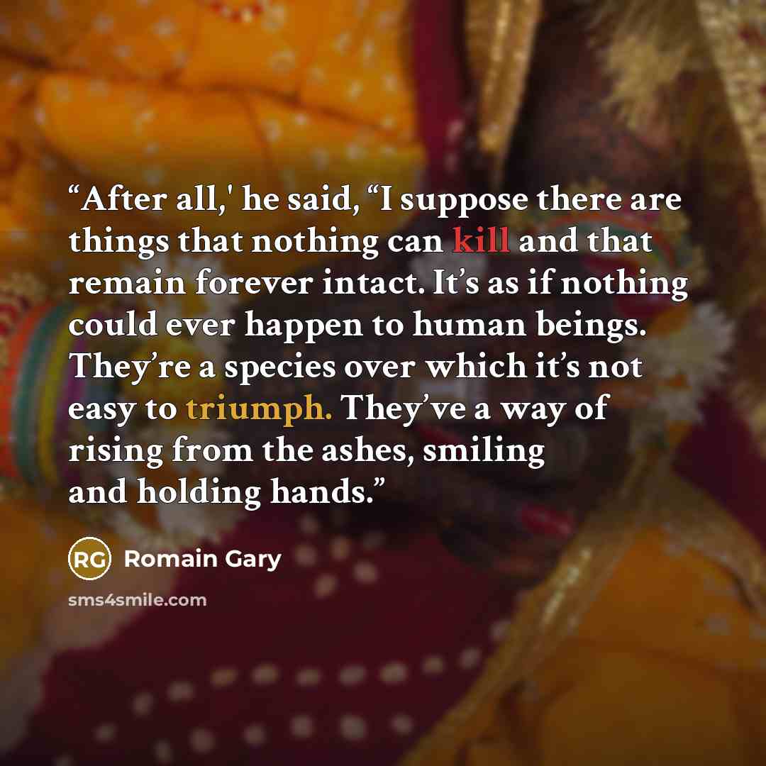 “After all,' he said, “I suppose there are things that nothing can kill and that remain forever intact. It’s as if nothing could ever happen to human beings. They’re a species over which it’s not easy to triumph. They’ve a way of rising from the ashes, smiling and holding hands.” quote by Romain Gary