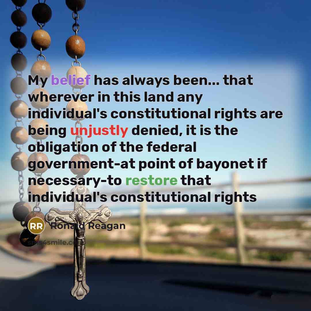 “My belief has always been... that wherever in this land any individual's constitutional rights are being unjustly denied, it is the obligation of the federal government-at point of bayonet if necessary-to restore that individual's constitutional rights” quote by Ronald Reagan