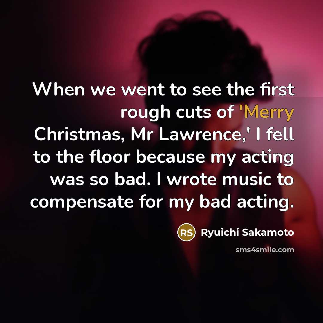 “When we went to see the first rough cuts of 'Merry Christmas, Mr Lawrence,' I fell to the floor because my acting was so bad. I wrote music to compensate for my bad acting.” quote by Ryuichi Sakamoto