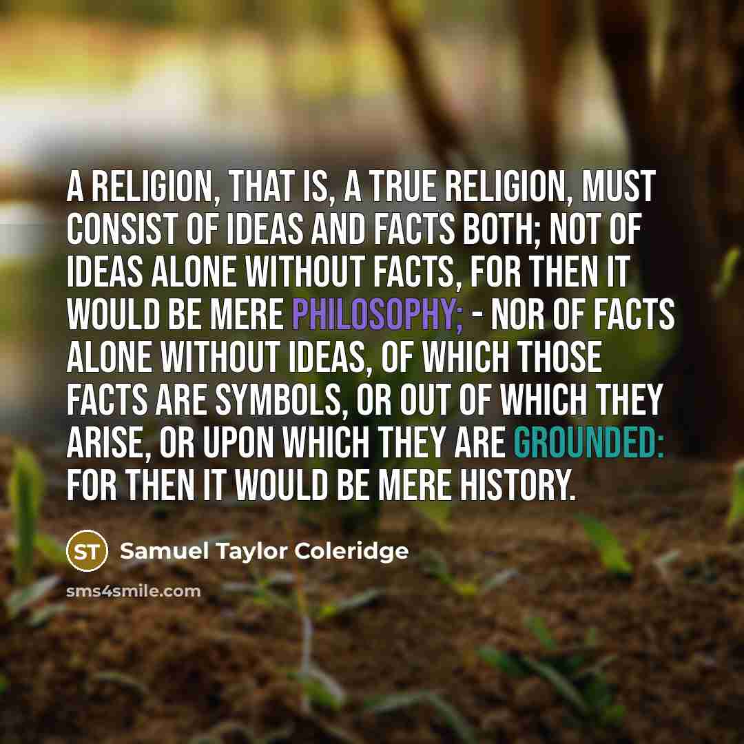 “A religion, that is, a true religion, must consist of ideas and facts both; not of ideas alone without facts, for then it would be mere Philosophy; - nor of facts alone without ideas, of which those facts are symbols, or out of which they arise, or upon which they are grounded: for then it would…” quote by Samuel Taylor Coleridge