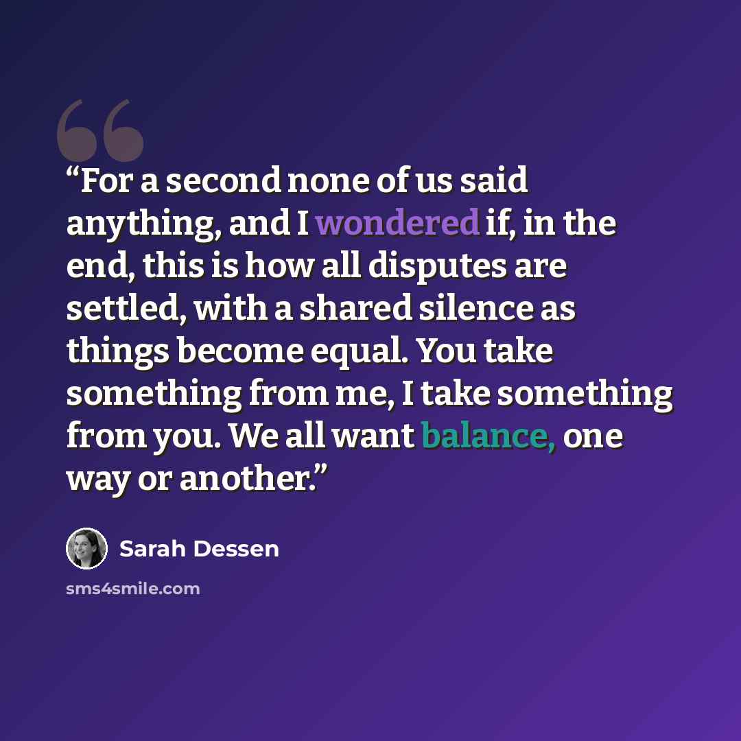 “For a second none of us said anything, and I wondered if, in the end, this is how all disputes are settled, with a shared silence as things become equal. You take something from me, I take something from you. We all want balance, one way or another.” quote by Sarah Dessen