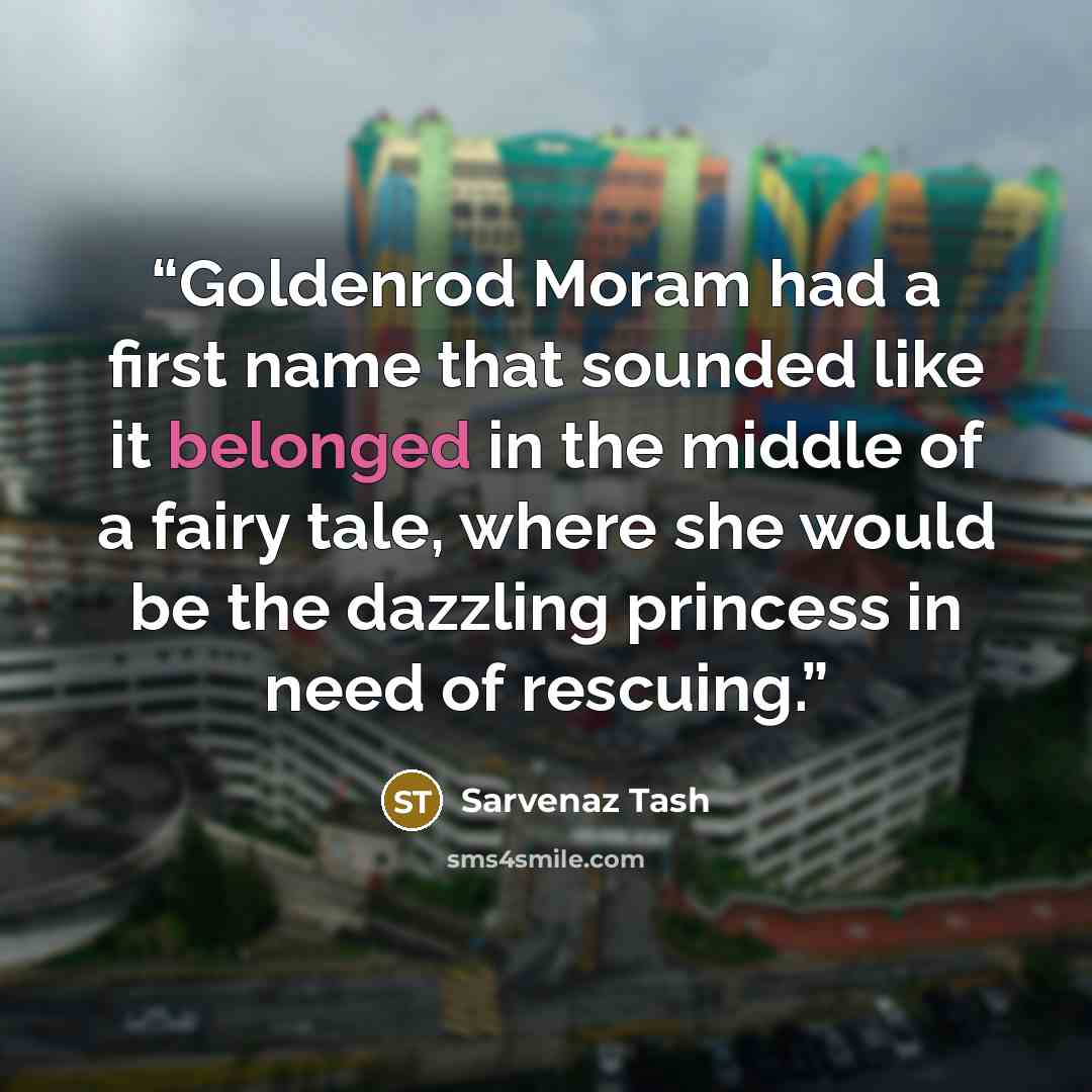 “Goldenrod Moram had a first name that sounded like it belonged in the middle of a fairy tale, where she would be the dazzling princess in need of rescuing.” quote by Sarvenaz Tash