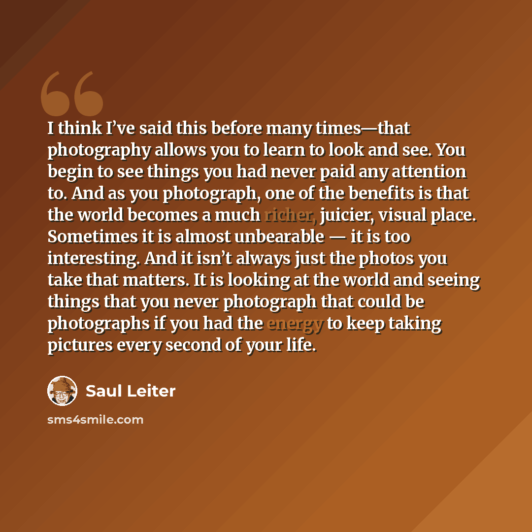 “I think I’ve said this before many times—that photography allows you to learn to look and see. You begin to see things you had never paid any attention to. And as you photograph, one of the benefits is that the world becomes a much richer, juicier, visual place. Sometimes it is almost unbearable…” quote by Saul Leiter