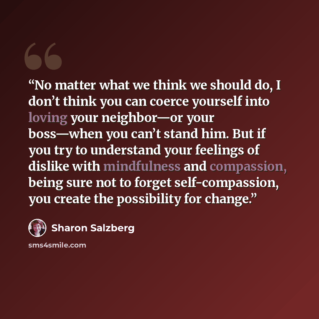“No matter what we think we should do, I don’t think you can coerce yourself into loving your neighbor—or your boss—when you can’t stand him. But if you try to understand your feelings of dislike with mindfulness and compassion, being sure not to forget self-compassion, you create the possibility…” quote by Sharon Salzberg