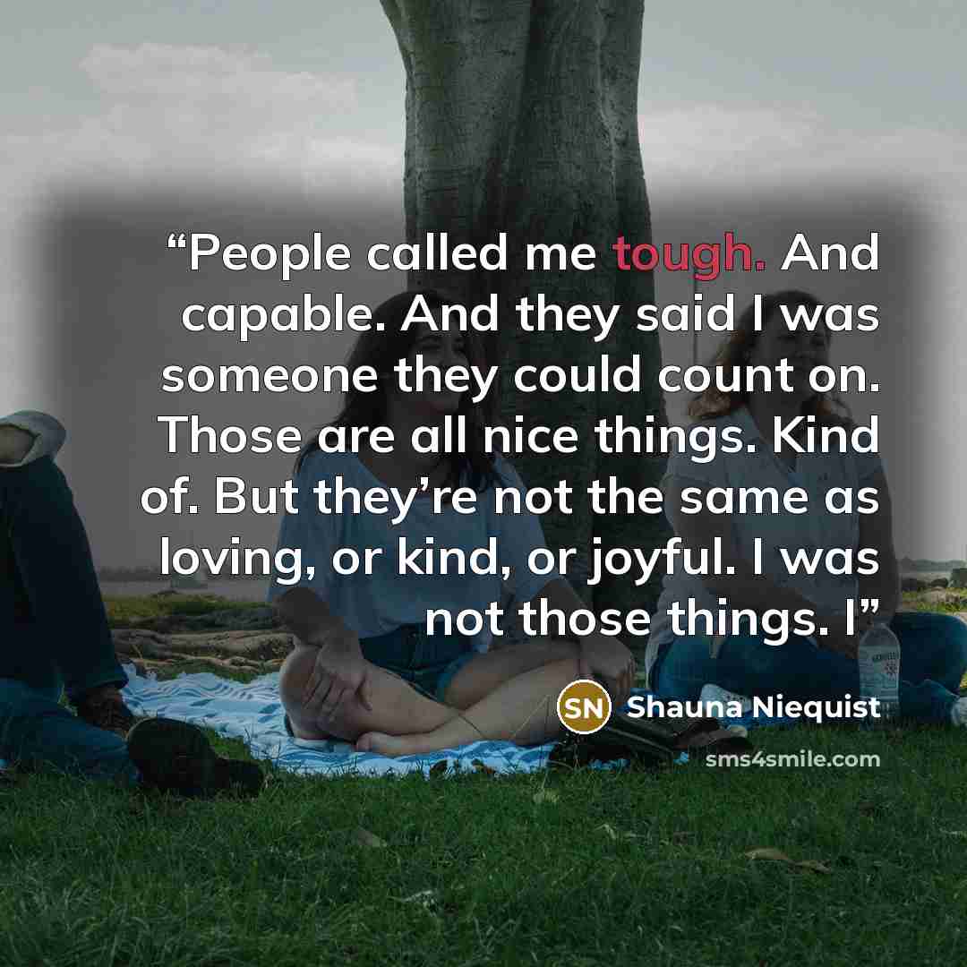 “People called me tough. And capable. And they said I was someone they could count on. Those are all nice things. Kind of. But they’re not the same as loving, or kind, or joyful. I was not those things. I” quote by Shauna Niequist