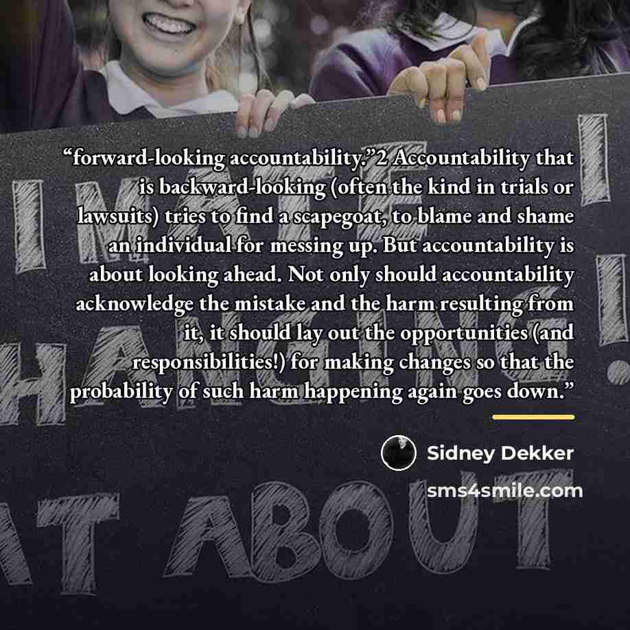 “forward-looking accountability.”2 Accountability that is backward-looking (often the kind in trials or lawsuits) tries to find a scapegoat, to blame and shame an individual for messing up. But accountability is about looking ahead. Not only should accountability acknowledge the mistake and the…” quote by Sidney Dekker