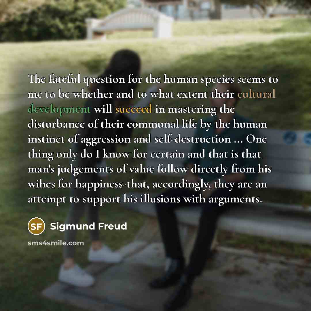 “The fateful question for the human species seems to me to be whether and to what extent their cultural development will succeed in mastering the disturbance of their communal life by the human instinct of aggression and self-destruction ... One thing only do I know for certain and that is that…” quote by Sigmund Freud