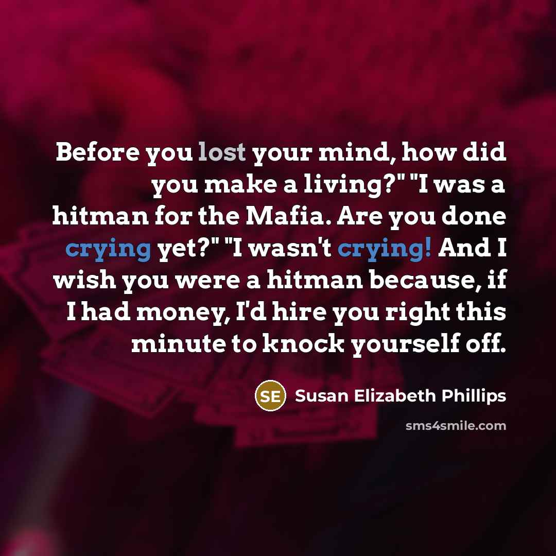 “Before you lost your mind, how did you make a living?" "I was a hitman for the Mafia. Are you done crying yet?" "I wasn't crying! And I wish you were a hitman because, if I had money, I'd hire you right this minute to knock yourself off.” quote by Susan Elizabeth Phillips