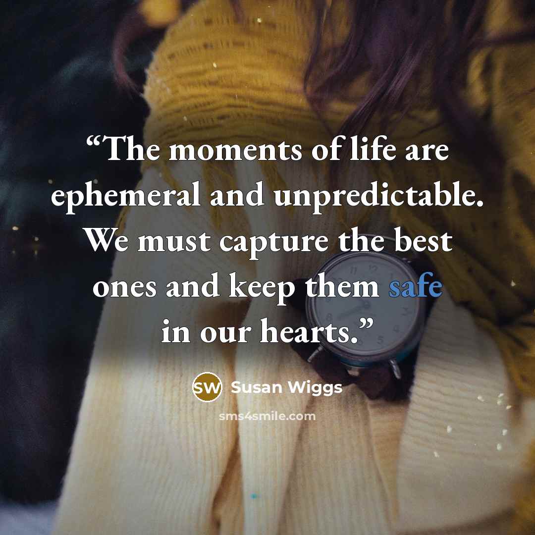 “The moments of life are ephemeral and unpredictable. We must capture the best ones and keep them safe in our hearts.” quote by Susan Wiggs