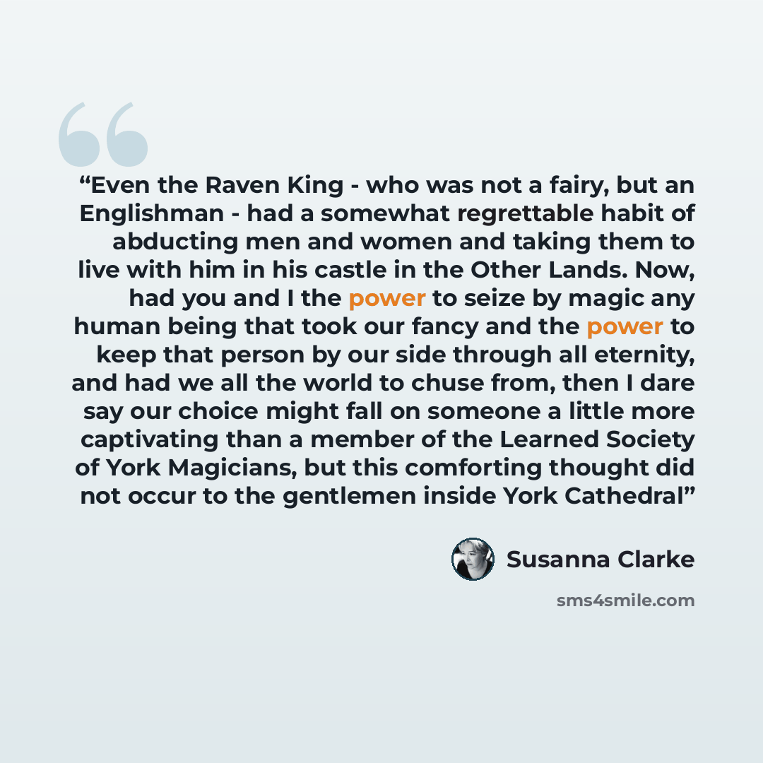 “Even the Raven King - who was not a fairy, but an Englishman - had a somewhat regrettable habit of abducting men and women and taking them to live with him in his castle in the Other Lands. Now, had you and I the power to seize by magic any human being that took our fancy and the power to keep…” quote by Susanna Clarke