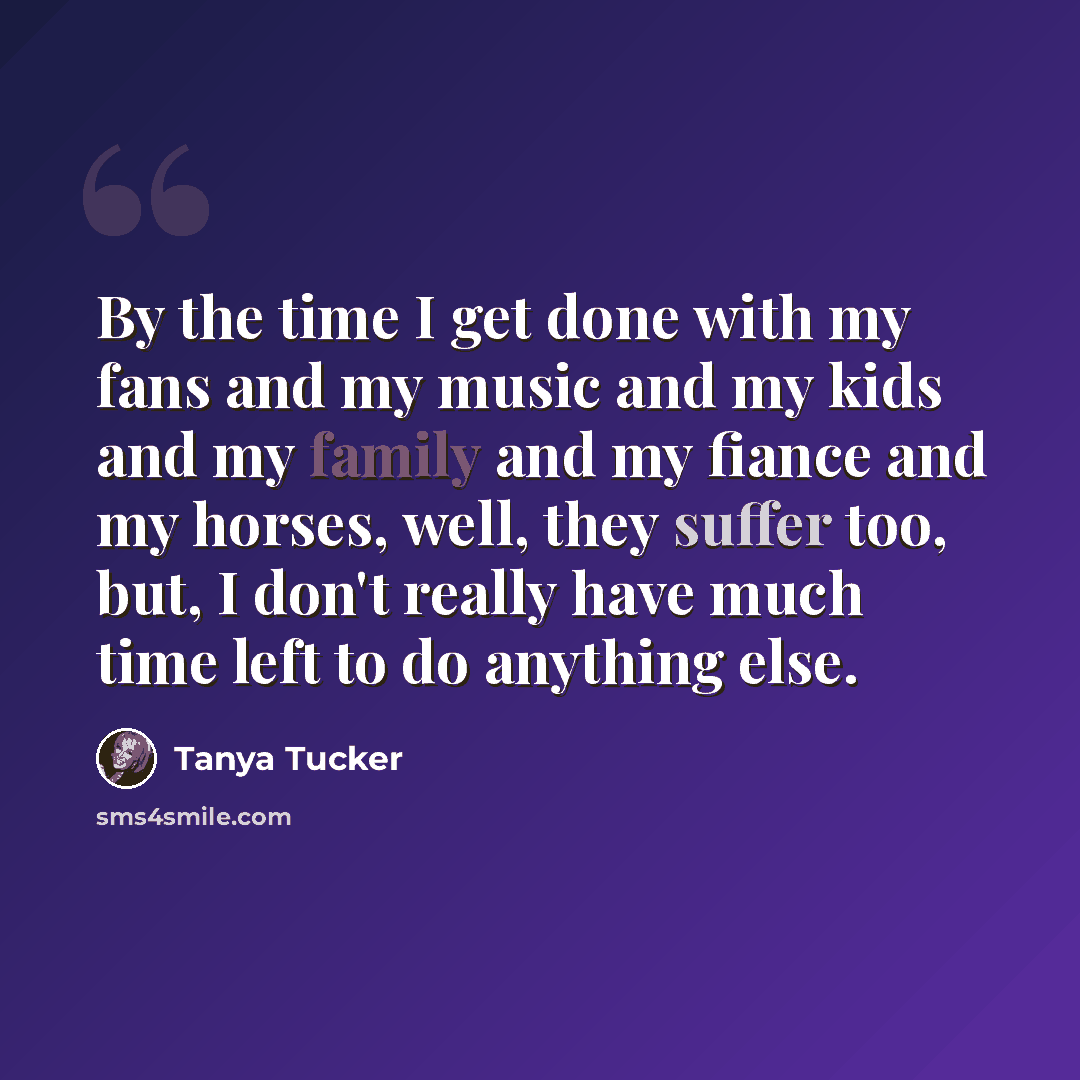 “By the time I get done with my fans and my music and my kids and my family and my fiance and my horses, well, they suffer too, but, I don't really have much time left to do anything else.” quote by Tanya Tucker