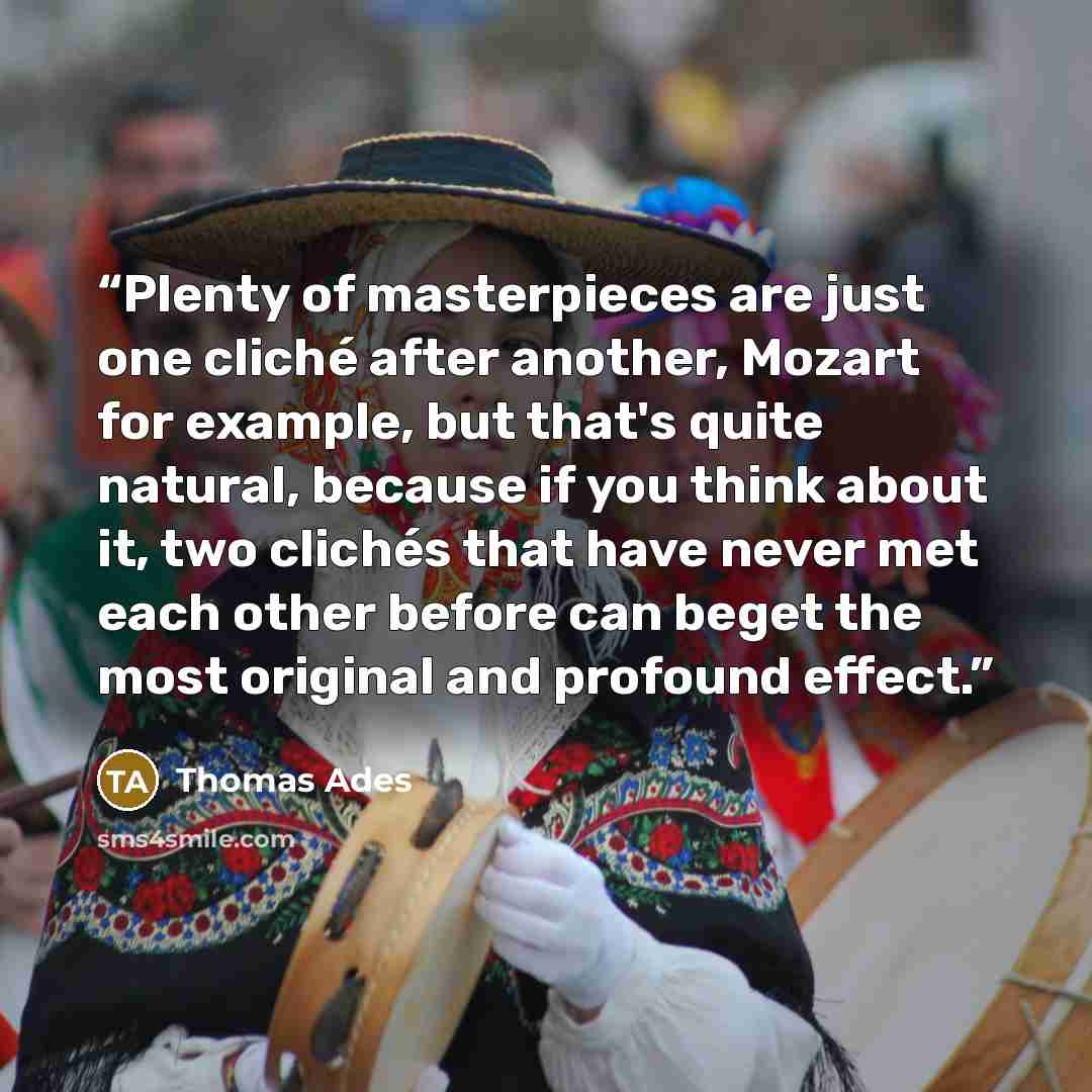 “Plenty of masterpieces are just one cliché after another, Mozart for example, but that's quite natural, because if you think about it, two clichés that have never met each other before can beget the most original and profound effect.” quote by Thomas Ades