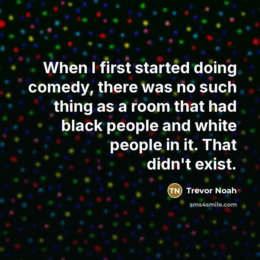 “When I first started doing comedy, there was no such thing as a room that had black people and white people in it. That didn't exist.” quote by Trevor Noah